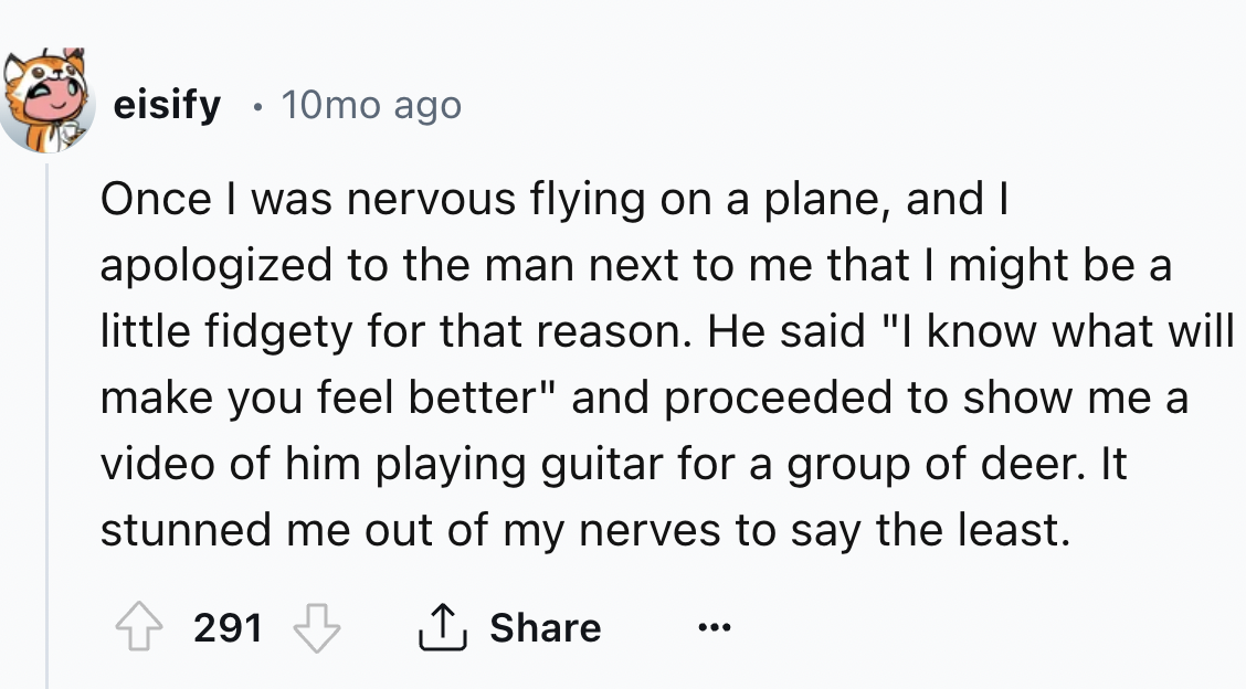 number - eisify 10mo ago Once I was nervous flying on a plane, and I apologized to the man next to me that I might be a little fidgety for that reason. He said "I know what will make you feel better" and proceeded to show me a video of him playing guitar 